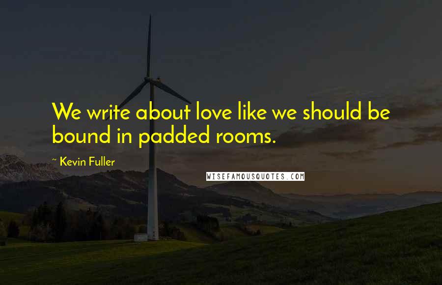 Kevin Fuller Quotes: We write about love like we should be bound in padded rooms.