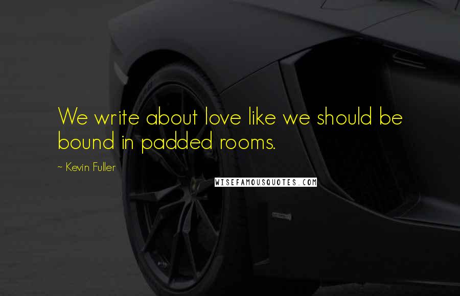 Kevin Fuller Quotes: We write about love like we should be bound in padded rooms.