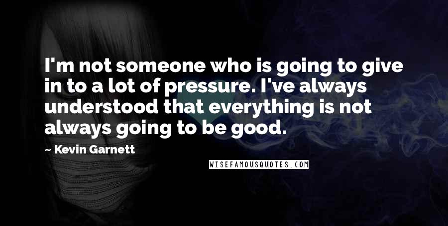 Kevin Garnett Quotes: I'm not someone who is going to give in to a lot of pressure. I've always understood that everything is not always going to be good.