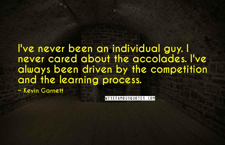 Kevin Garnett Quotes: I've never been an individual guy. I never cared about the accolades. I've always been driven by the competition and the learning process.