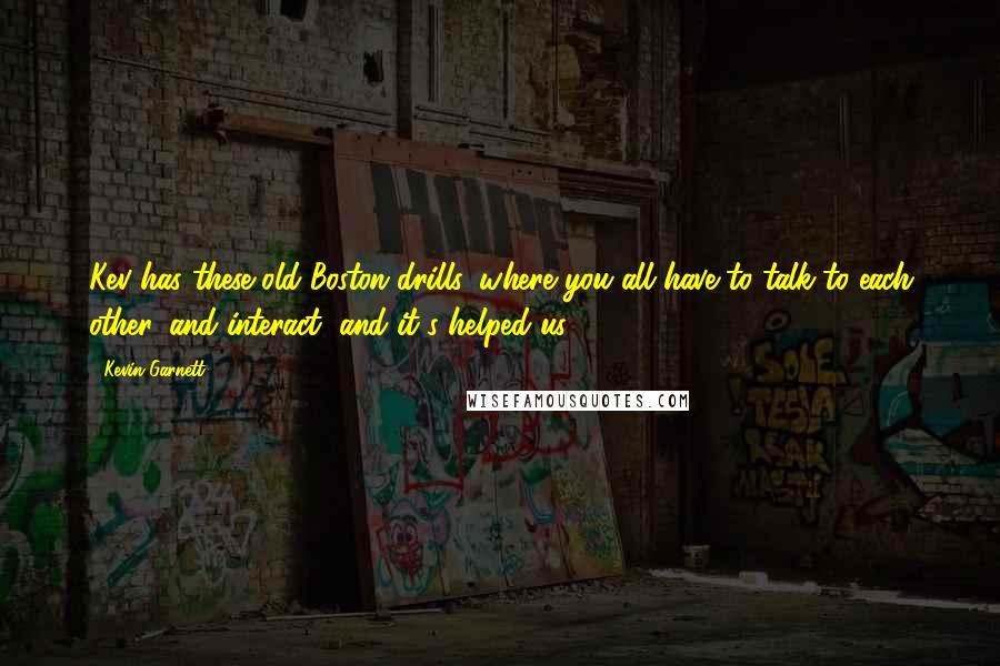 Kevin Garnett Quotes: Kev has these old Boston drills, where you all have to talk to each other, and interact, and it's helped us.