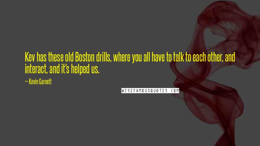 Kevin Garnett Quotes: Kev has these old Boston drills, where you all have to talk to each other, and interact, and it's helped us.