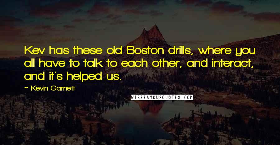 Kevin Garnett Quotes: Kev has these old Boston drills, where you all have to talk to each other, and interact, and it's helped us.