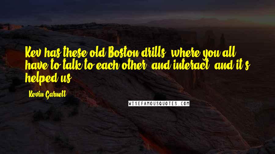 Kevin Garnett Quotes: Kev has these old Boston drills, where you all have to talk to each other, and interact, and it's helped us.