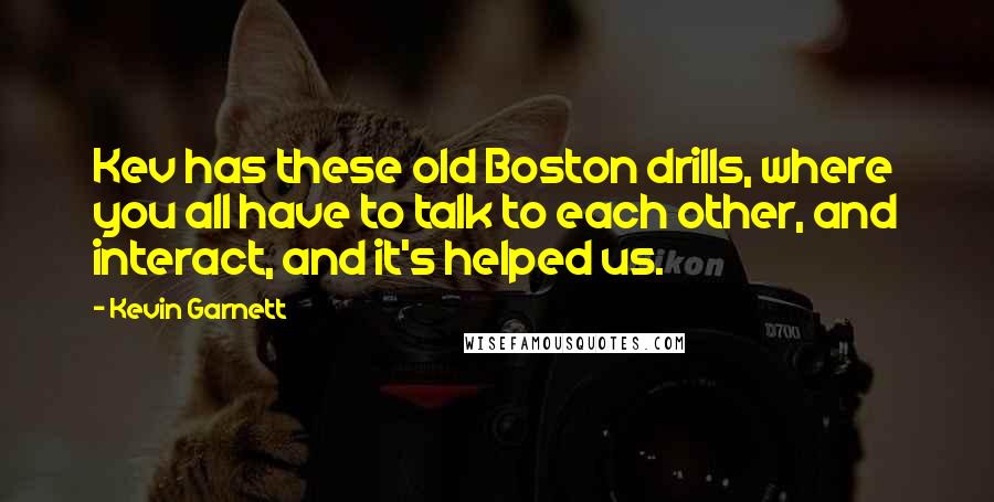 Kevin Garnett Quotes: Kev has these old Boston drills, where you all have to talk to each other, and interact, and it's helped us.