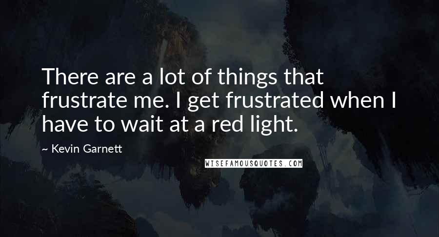 Kevin Garnett Quotes: There are a lot of things that frustrate me. I get frustrated when I have to wait at a red light.