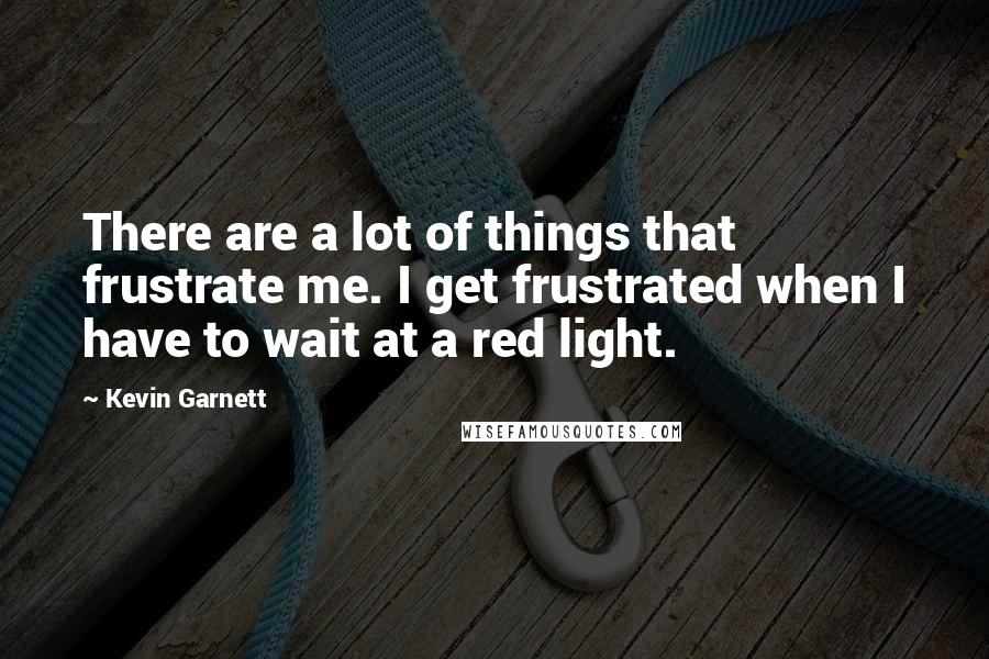 Kevin Garnett Quotes: There are a lot of things that frustrate me. I get frustrated when I have to wait at a red light.