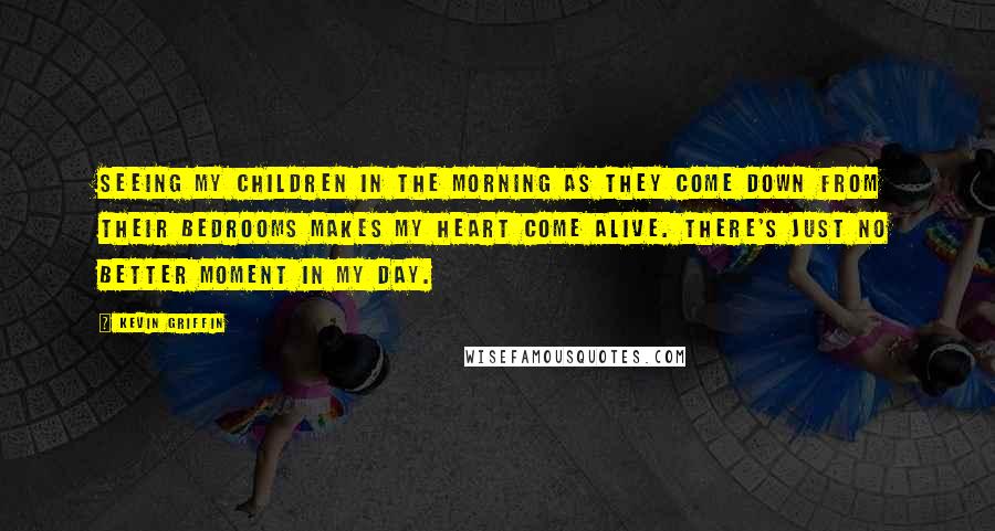 Kevin Griffin Quotes: Seeing my children in the morning as they come down from their bedrooms makes my heart come alive. There's just no better moment in my day.