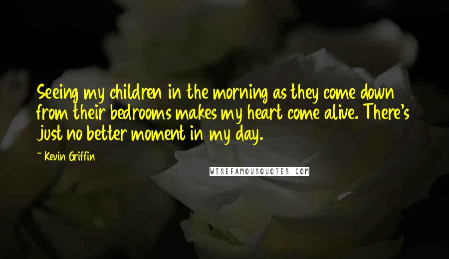 Kevin Griffin Quotes: Seeing my children in the morning as they come down from their bedrooms makes my heart come alive. There's just no better moment in my day.