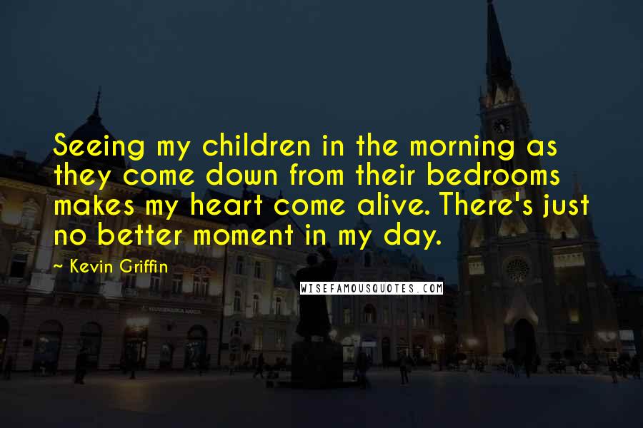 Kevin Griffin Quotes: Seeing my children in the morning as they come down from their bedrooms makes my heart come alive. There's just no better moment in my day.