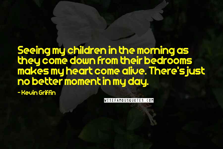 Kevin Griffin Quotes: Seeing my children in the morning as they come down from their bedrooms makes my heart come alive. There's just no better moment in my day.