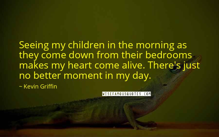 Kevin Griffin Quotes: Seeing my children in the morning as they come down from their bedrooms makes my heart come alive. There's just no better moment in my day.