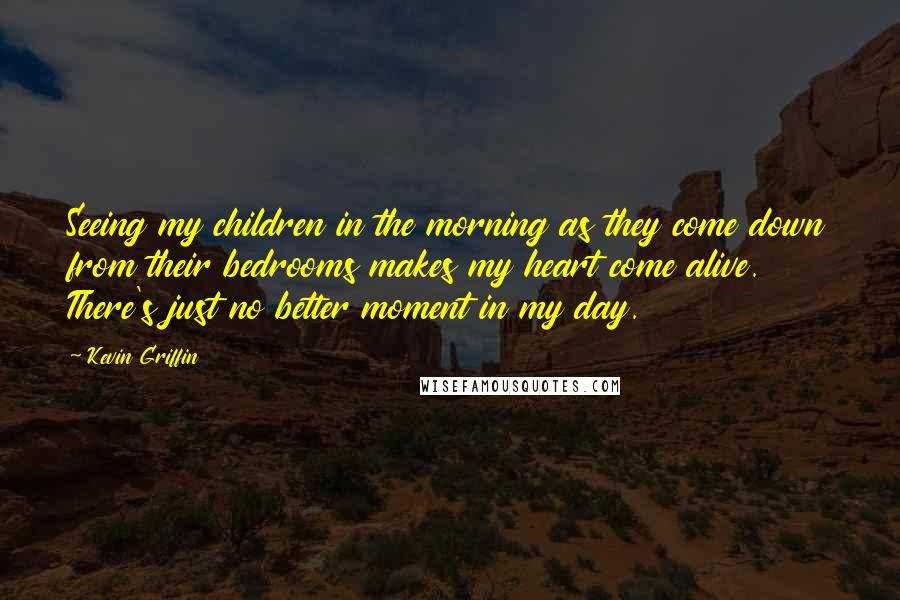 Kevin Griffin Quotes: Seeing my children in the morning as they come down from their bedrooms makes my heart come alive. There's just no better moment in my day.