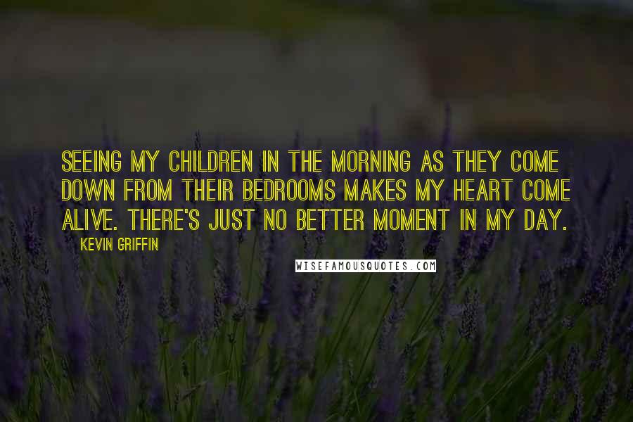 Kevin Griffin Quotes: Seeing my children in the morning as they come down from their bedrooms makes my heart come alive. There's just no better moment in my day.