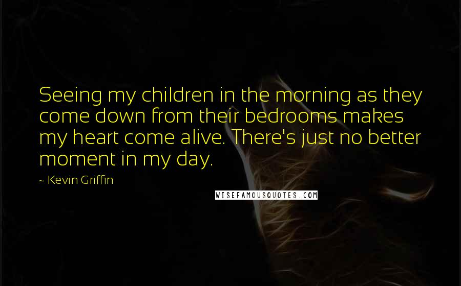 Kevin Griffin Quotes: Seeing my children in the morning as they come down from their bedrooms makes my heart come alive. There's just no better moment in my day.