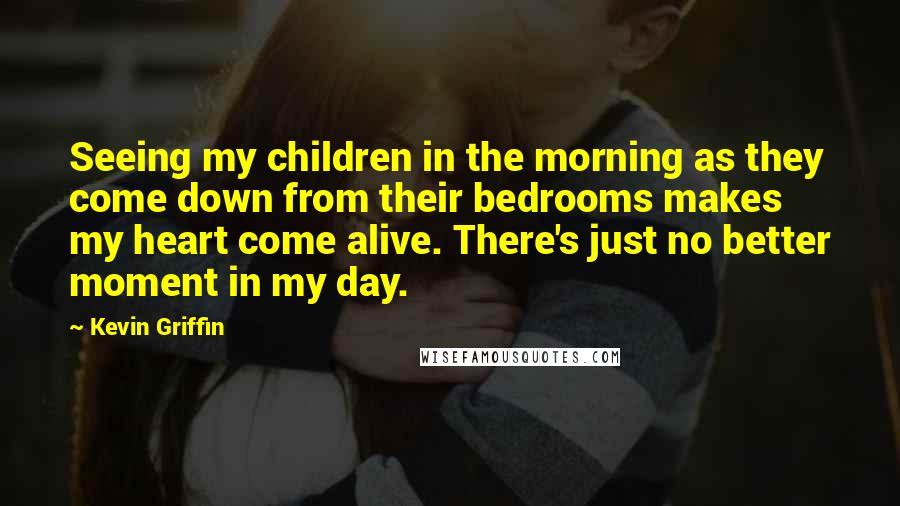 Kevin Griffin Quotes: Seeing my children in the morning as they come down from their bedrooms makes my heart come alive. There's just no better moment in my day.