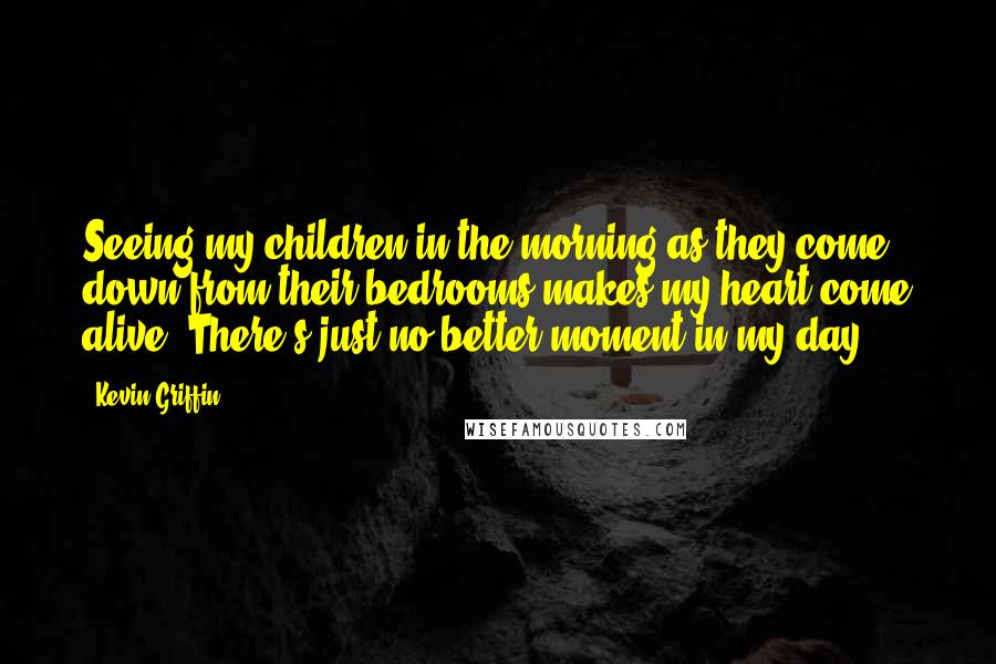 Kevin Griffin Quotes: Seeing my children in the morning as they come down from their bedrooms makes my heart come alive. There's just no better moment in my day.