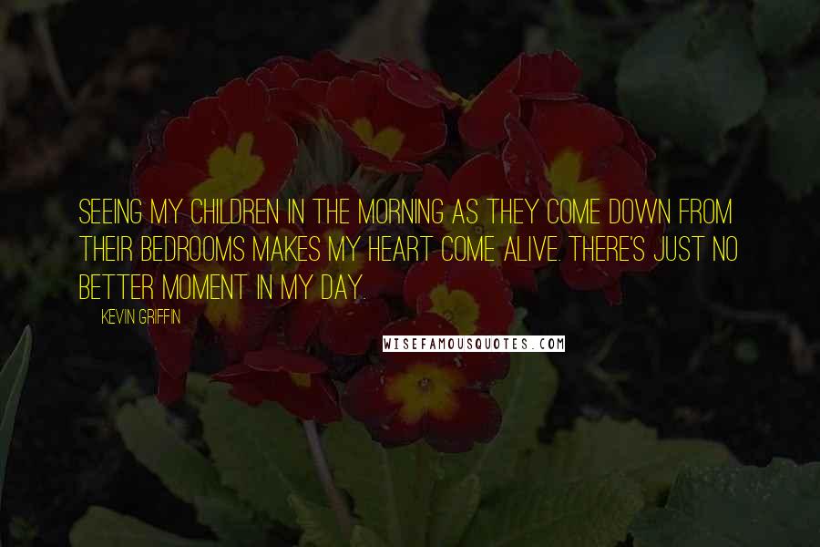 Kevin Griffin Quotes: Seeing my children in the morning as they come down from their bedrooms makes my heart come alive. There's just no better moment in my day.