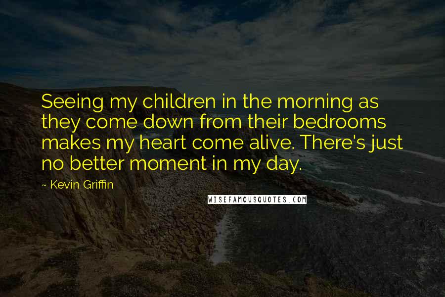 Kevin Griffin Quotes: Seeing my children in the morning as they come down from their bedrooms makes my heart come alive. There's just no better moment in my day.