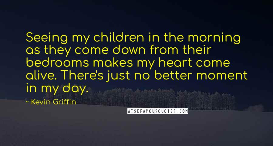 Kevin Griffin Quotes: Seeing my children in the morning as they come down from their bedrooms makes my heart come alive. There's just no better moment in my day.