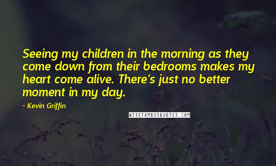 Kevin Griffin Quotes: Seeing my children in the morning as they come down from their bedrooms makes my heart come alive. There's just no better moment in my day.