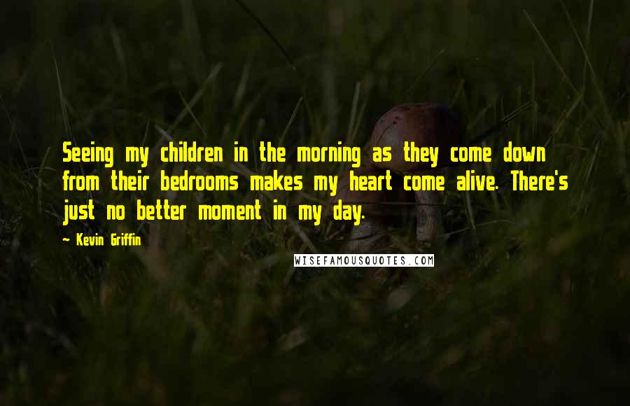 Kevin Griffin Quotes: Seeing my children in the morning as they come down from their bedrooms makes my heart come alive. There's just no better moment in my day.