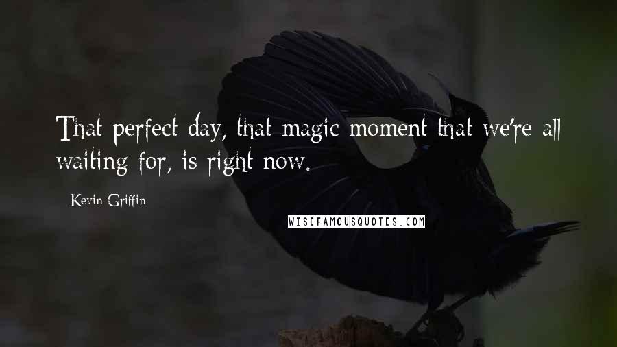 Kevin Griffin Quotes: That perfect day, that magic moment that we're all waiting for, is right now.
