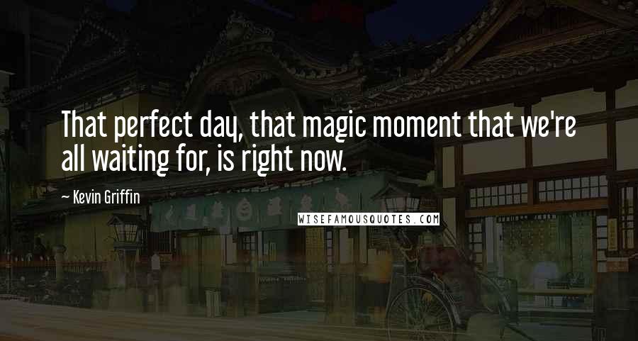 Kevin Griffin Quotes: That perfect day, that magic moment that we're all waiting for, is right now.