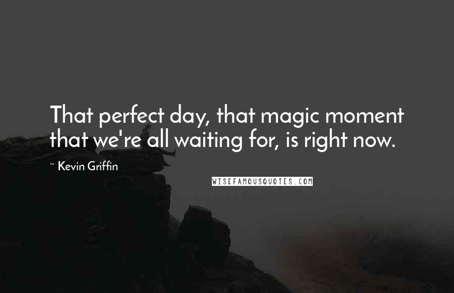 Kevin Griffin Quotes: That perfect day, that magic moment that we're all waiting for, is right now.