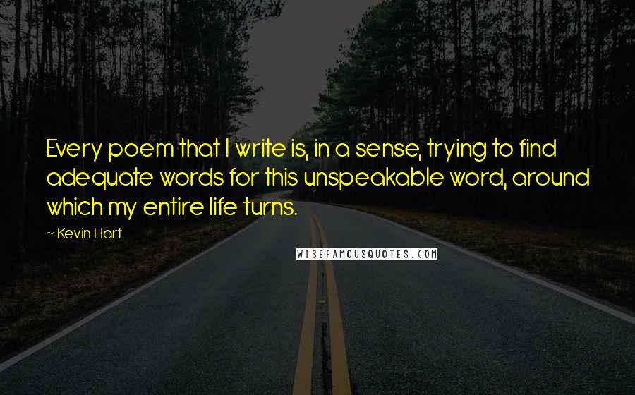 Kevin Hart Quotes: Every poem that I write is, in a sense, trying to find adequate words for this unspeakable word, around which my entire life turns.