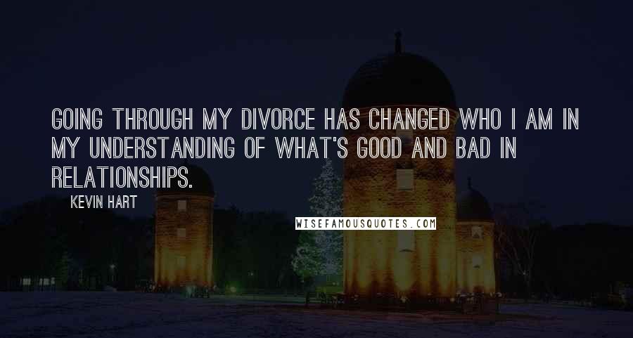 Kevin Hart Quotes: Going through my divorce has changed who I am in my understanding of what's good and bad in relationships.
