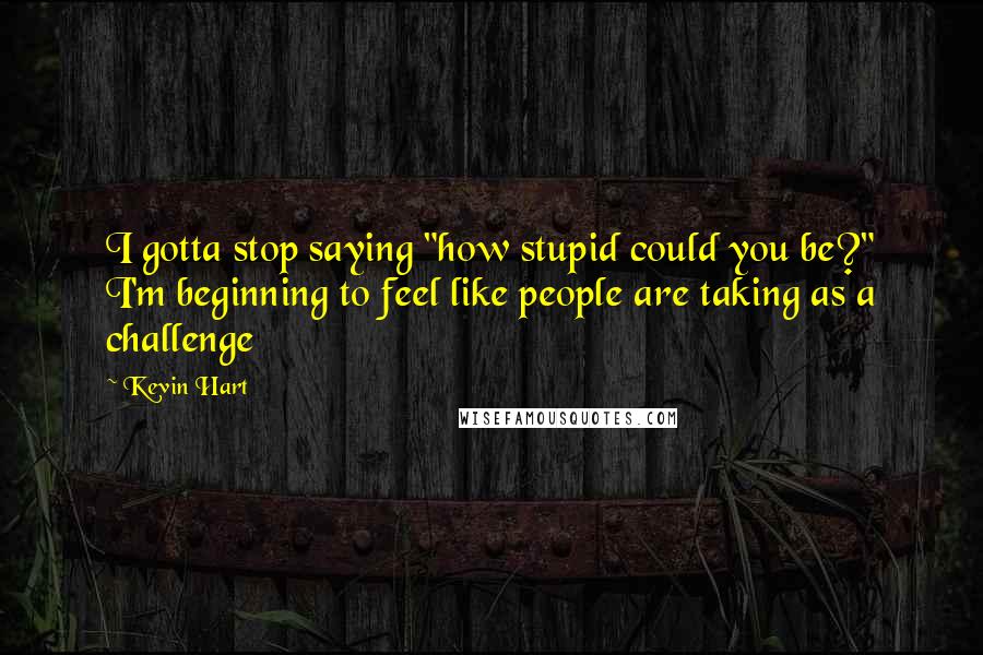 Kevin Hart Quotes: I gotta stop saying "how stupid could you be?" I'm beginning to feel like people are taking as a challenge