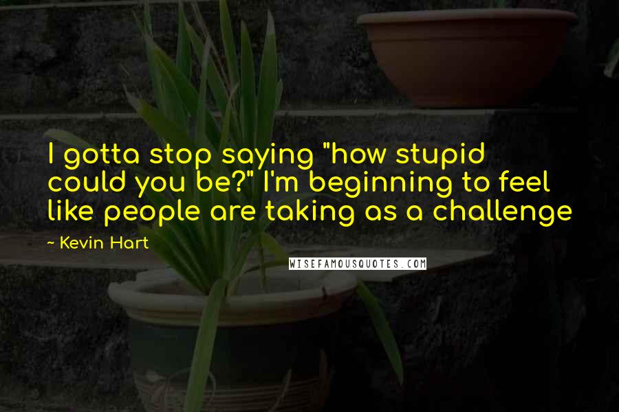 Kevin Hart Quotes: I gotta stop saying "how stupid could you be?" I'm beginning to feel like people are taking as a challenge