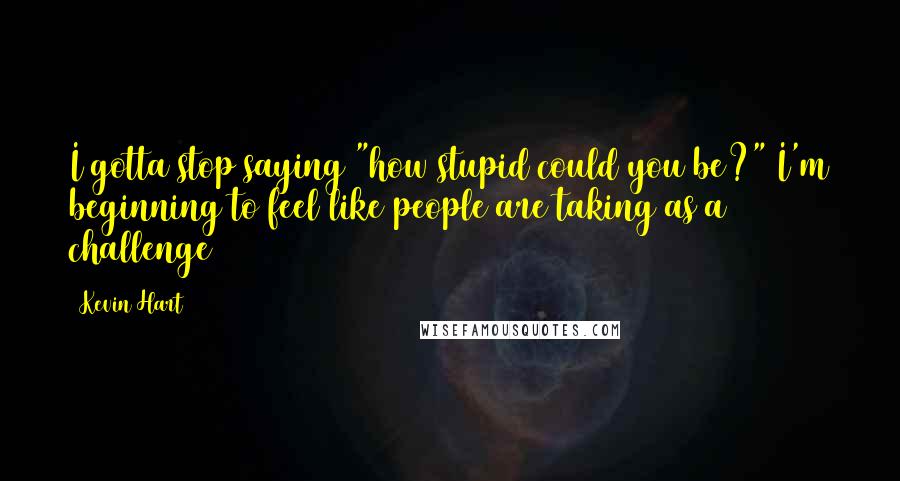 Kevin Hart Quotes: I gotta stop saying "how stupid could you be?" I'm beginning to feel like people are taking as a challenge