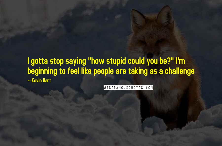 Kevin Hart Quotes: I gotta stop saying "how stupid could you be?" I'm beginning to feel like people are taking as a challenge