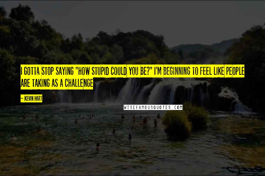 Kevin Hart Quotes: I gotta stop saying "how stupid could you be?" I'm beginning to feel like people are taking as a challenge