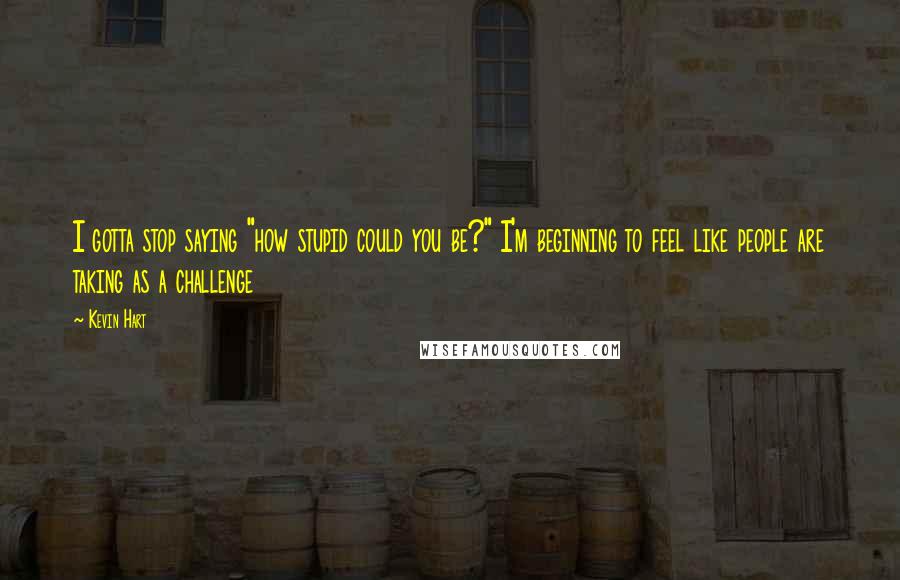 Kevin Hart Quotes: I gotta stop saying "how stupid could you be?" I'm beginning to feel like people are taking as a challenge