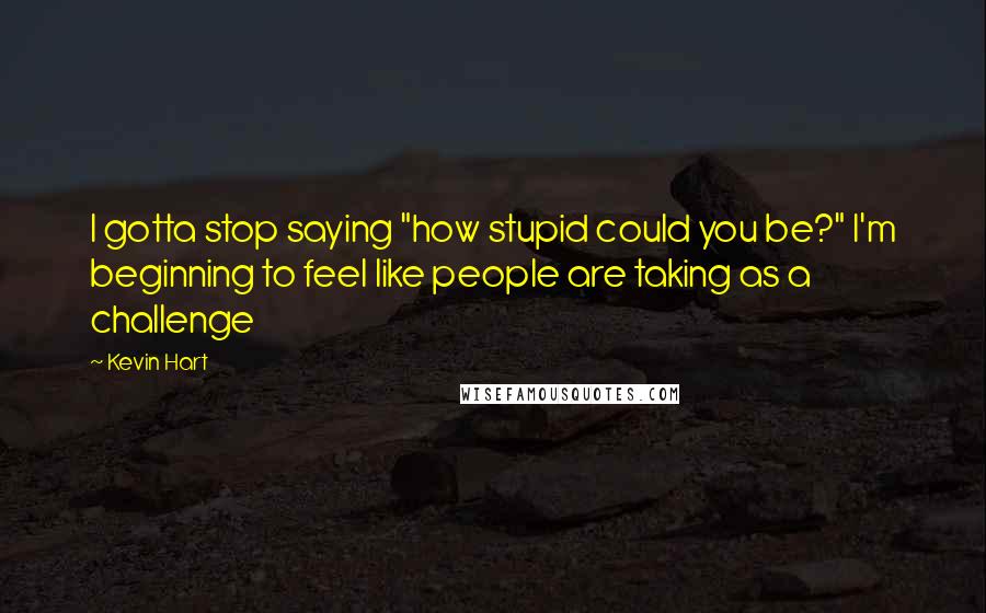 Kevin Hart Quotes: I gotta stop saying "how stupid could you be?" I'm beginning to feel like people are taking as a challenge