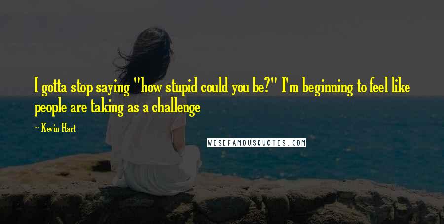 Kevin Hart Quotes: I gotta stop saying "how stupid could you be?" I'm beginning to feel like people are taking as a challenge