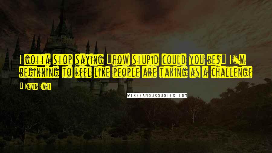 Kevin Hart Quotes: I gotta stop saying "how stupid could you be?" I'm beginning to feel like people are taking as a challenge