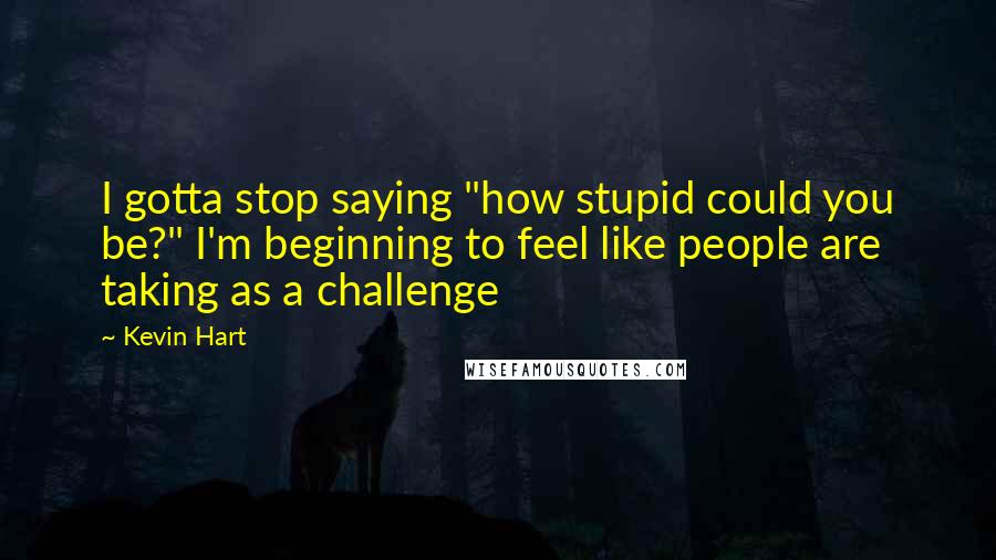 Kevin Hart Quotes: I gotta stop saying "how stupid could you be?" I'm beginning to feel like people are taking as a challenge