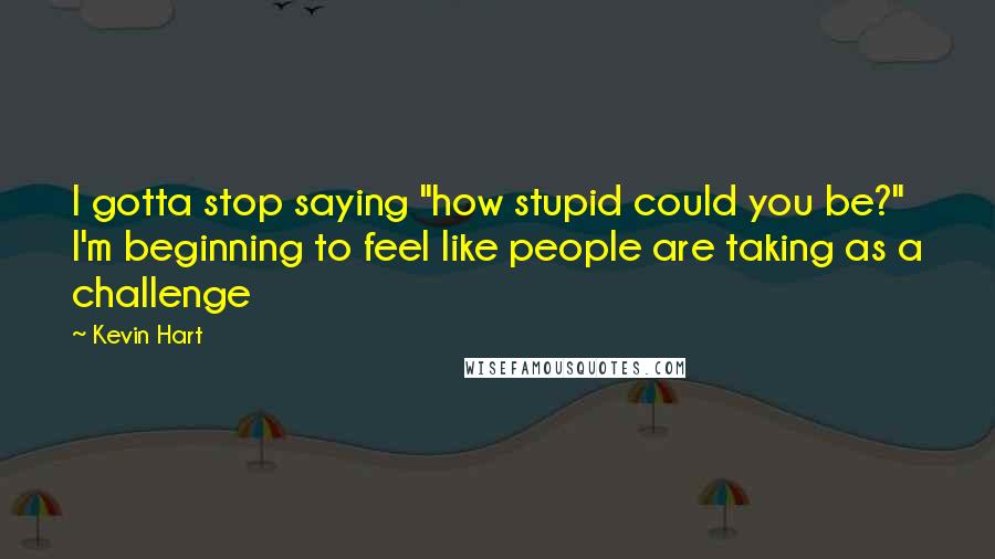 Kevin Hart Quotes: I gotta stop saying "how stupid could you be?" I'm beginning to feel like people are taking as a challenge