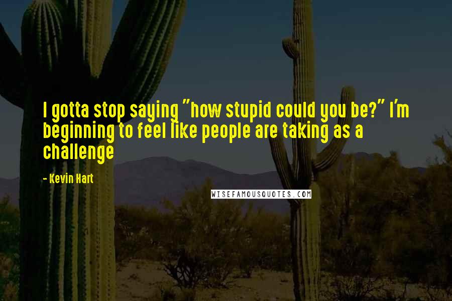 Kevin Hart Quotes: I gotta stop saying "how stupid could you be?" I'm beginning to feel like people are taking as a challenge