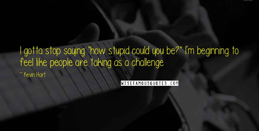 Kevin Hart Quotes: I gotta stop saying "how stupid could you be?" I'm beginning to feel like people are taking as a challenge