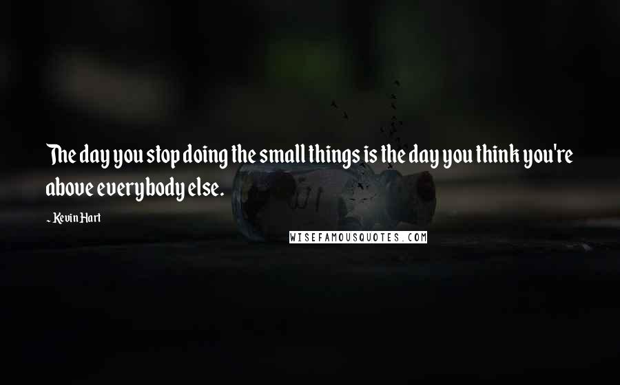 Kevin Hart Quotes: The day you stop doing the small things is the day you think you're above everybody else.