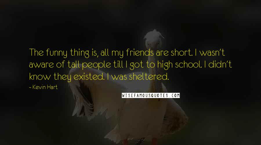 Kevin Hart Quotes: The funny thing is, all my friends are short. I wasn't aware of tall people till I got to high school. I didn't know they existed. I was sheltered.