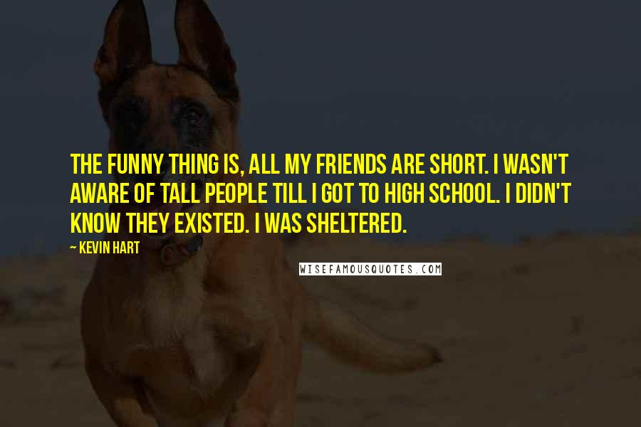 Kevin Hart Quotes: The funny thing is, all my friends are short. I wasn't aware of tall people till I got to high school. I didn't know they existed. I was sheltered.