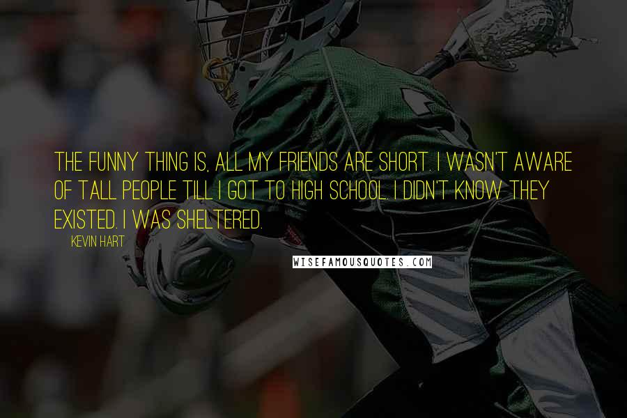 Kevin Hart Quotes: The funny thing is, all my friends are short. I wasn't aware of tall people till I got to high school. I didn't know they existed. I was sheltered.