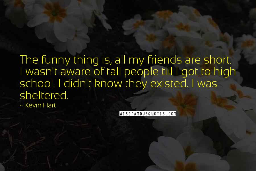 Kevin Hart Quotes: The funny thing is, all my friends are short. I wasn't aware of tall people till I got to high school. I didn't know they existed. I was sheltered.