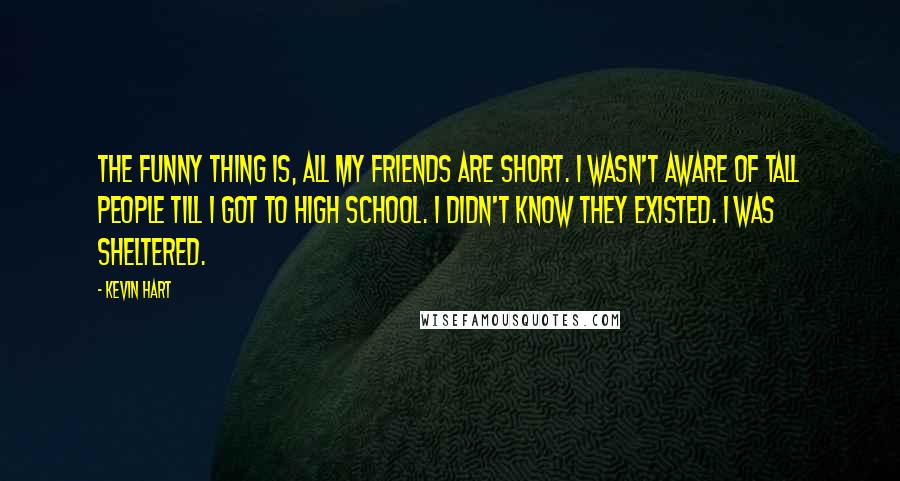 Kevin Hart Quotes: The funny thing is, all my friends are short. I wasn't aware of tall people till I got to high school. I didn't know they existed. I was sheltered.